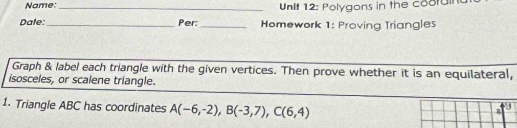 Name: _ Unit 12: Polygons in the coorul 
Dale:_ Per: _Homework 1: Proving Triangles 
Graph & label each triangle with the given vertices. Then prove whether it is an equilateral, 
isosceles, or scalene triangle. 
1. Triangle ABC has coordinates A(-6,-2), B(-3,7), C(6,4)
8