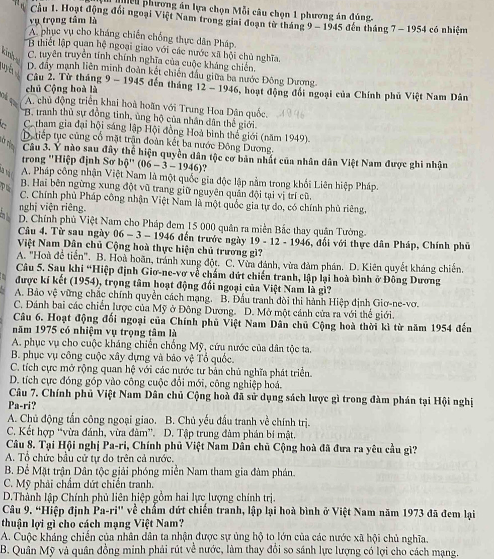 eu phương án lựa chọn Mỗi câu chọn 1 phương án đúng.
Cầu 1. Hoạt động đối ngoại Việt Nam trong giai đoạn từ tháng 9 - 1945 đến tháng 7 - 1954 có nhiệm
vụ trọng tâm là
A. phục vụ cho kháng chiến chống thực dân Pháp.
B thiết lập quan hệ ngoại giao với các nước xã hội chủ nghĩa.
kinh C. tuyên truyền tính chính nghĩa của cuộc kháng chiến.
luyể
D. đầy mạnh liên minh đoàn kết chiến đầu giữa ba nước Đông Dương.
Câu 2. Từ tháng 9 - 1945 đến tháng 12 - 1946, hoạt động đổi ngoại của Chính phủ Việt Nam Dân
chủ Cộng hoà là
oá qu A. chủ động triển khai hoà hoãn với Trung Hoa Dân quốc.
*B. tranh thủ sự đồng tình, ủng hộ của nhân dân thế giới.
Ca tham gia đại hội sáng lập Hội đồng Hoà bình thế giới (năm 1949).
D. tiếp tục củng cố mặt trận đoàn kết ba nước Đông Dương.
Ở T Câu 3. Y nào sau đây thể hiện quyền dân tộc cơ bản nhất của nhân dân Việt Nam được ghi nhận
trong ''Hiệp định Sơ bộ'' (06-3-1946)
A. Pháp công nhận Việt Nam là một quốc gia độc lập nằm trong khối Liên hiệp Pháp.
B. Hai bên ngừng xung đột vũ trang giữ nguyên quân đội tại vị trí cũ.
C. Chính phủ Pháp công nhận Việt Nam là một quốc gia tự do, có chính phủ riêng,
nghị viện riêng.
En D. Chính phủ Việt Nam cho Pháp đem 15 000 quân ra miền Bắc thay quận Tưởng.
Câu 4. Từ sau ngày 06 - 3 - 1946 đến trước ngày 19 -12-194 6, đối với thực dân Pháp, Chính phủ
Việt Nam Dân chủ Cộng hoà thực hiện chủ trương gì?
A. "Hoà để tiến". B. Hoà hoãn, tránh xung đột. C. Vừa đánh, vừa đàm phán. D. Kiên quyết kháng chiến.
Câu 5. Sau khi “Hiệp định Giơ-ne-vơ về chấm dứt chiến tranh, lập lại hoà bình ở Đông Dương
được kí kết (1954), trọng tâm hoạt động đối ngoại của Việt Nam là gì?
A. Bảo vệ vững chắc chính quyền cách mạng. B. Đấu tranh đòi thi hành Hiệp định Giơ-ne-vơ.
C. Đánh bai các chiến lược của Mỹ ở Đông Dương. D. Mở một cánh cửa ra với thế giới.
Câu 6. Hoạt động đối ngoại của Chính phủ Việt Nam Dân chủ Cộng hoà thời kì từ năm 1954 đến
năm 1975 có nhiệm vụ trọng tâm là
A. phục vụ cho cuộc kháng chiến chống Mỹ, cứu nước của dân tộc ta.
B. phục vụ công cuộc xây dựng và bảo vệ Tổ quốc.
C. tích cực mở rộng quan hệ với các nước tư bản chủ nghĩa phát triển.
D. tích cực đóng góp vào công cuộc đổi mới, công nghiệp hoá.
Câu 7. Chính phủ Việt Nam Dân chủ Cộng hoà đã sử dụng sách lược gì trong đàm phán tại Hội nghị
Pa-ri?
A. Chủ động tấn công ngoại giao. B. Chủ yếu đấu tranh về chính trị.
C. Kết hợp “vừa đánh, vừa đàm”. D. Tập trung đàm phán bí mật.
Câu 8. Tại Hội nghị Pa-ri, Chính phủ Việt Nam Dân chủ Cộng hoà đã đưa ra yêu cầu gì?
A. Tổ chức bầu cử tự do trên cả nước.
B. Để Mặt trận Dân tộc giải phóng miền Nam tham gia đàm phán.
C. Mỹ phải chẩm dứt chiến tranh.
D.Thành lập Chính phủ liên hiệp gồm hai lực lượng chính trị.
Câu 9. “Hiệp định Pa-ri'' về chấm dứt chiến tranh, lập lại hoà bình ở Việt Nam năm 1973 đã đem lại
thuận lợi gì cho cách mạng Việt Nam?
A. Cuộc kháng chiến của nhân dân ta nhận được sự ủng hộ to lớn của các nước xã hội chủ nghĩa.
B. Quần Mỹ và quân đồng minh phải rút về nước, làm thay đồi so sánh lực lượng có lợi cho cách mạng.