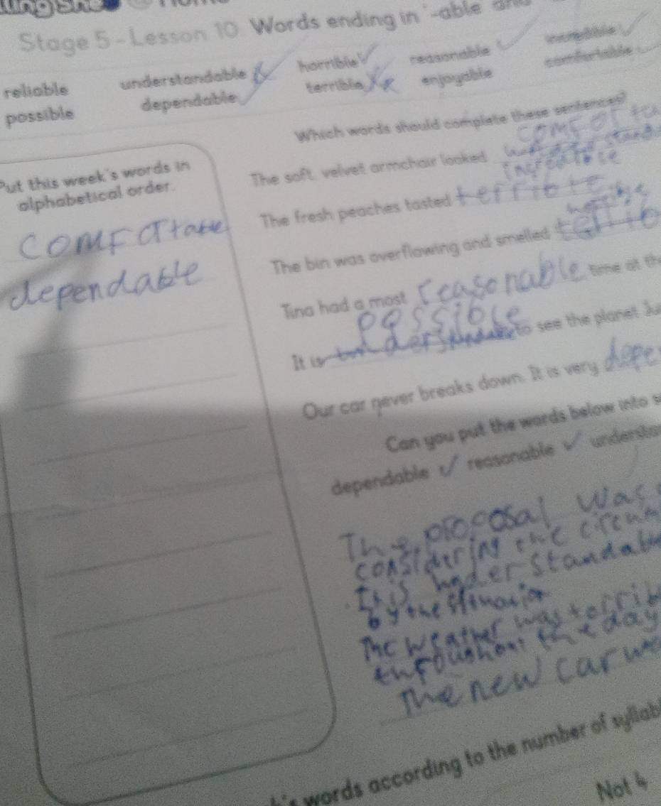 Stage 5 - Lesson 10. Words ending in '-able' a
inorBble
comfertable
reliable understandable horrible reasonable
possible dependable terribla enjoyable
Which words should complete these sentences?
Put this week's words in
alphabetical order. The soft, velvet armchair looked
The fresh peaches tasted
_
The bin was overflowing and smelled
time at th
_
Tina had a most
eg to see the planet Ju
It i b
_Our car never breaks down. It is very
_Can you put the words below into s
_
_dependable t reasonable underão
_
_
_
_i words according to the number of sylla.
Not 4