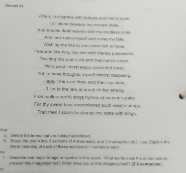 Sonnet 20 
When, in disgrace with fortune and men's eyes. 
I all alone beweep my outcast state. 
And trouble deaf heaven with my bootless cries. 
And look upon myself and curse my fate. 
Wishing me like to one more rich in hope, 
Featured like him, like him with friends possessed, 
Desiring this man's art and that man's scope. 
With what I most enjoy contented least; 
Yet in these thoughts myself almost despising. 
Haply I think on thee, and then my state, 
(Like to the lark at break of day arising 
From sullen earth) sings hymns at heaven's gate; 
For thy sweet love remembered such wealth brings 
That then I scorn to change my state with kings. 
What: 
5. Define the terms that are bolded underlined. 
6. Break the poem into 3 sections of 4 lines each, and 1 final section of 2 lines. Explain the 
literal meaning of each of these sections in 1 sentence each. 
ow: 
7. Describe one major image or symbol in this poem. What words does the author use to 
present this image/symbol? What drew you to this image'symbol? (2-3 sentences) 
y: