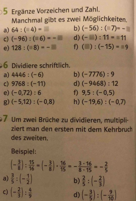 Ergänze Vorzeichen und Zahl. 
Manchmal gibt es zwei Möglichkeiten. 
a) 64:(□ 4)=□ b) (-56):(□ 7)=-□
c) (-96):(□ 6)=-□ d) (-□ ):11=□ 11
e) 128:(□ 8)=-□ f) (□ ):(-15)=□ 9
6 Dividiere schriftlich. 
a) 4446:(-6) b) (-7776):9
c) 9768:(-11) d) (-9468):12
e) (-0,72):6 f) 9,5:(-0,5)
g) (-5,12):(-0,8) h) (-19,6):(-0,7)
7 Um zwei Brüche zu dividieren, multipli- 
ziert man den ersten mit dem Kehrbruch 
des zweiten. 
Beispiel:
(- 3/8 ): 15/16 =(- 3/8 )·  16/15 =- 3· 16/8· 15 =- 2/5 
a)  3/5 :(- 1/2 ) b)  2/5 :(- 2/3 )
c) (- 2/3 ): 4/9  d) (- 3/5 ):(- 9/10 )