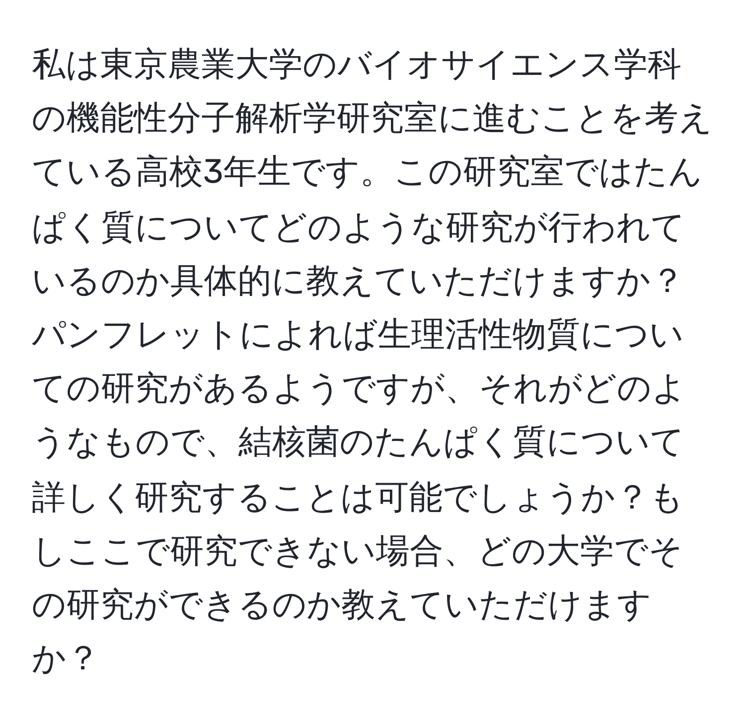 私は東京農業大学のバイオサイエンス学科の機能性分子解析学研究室に進むことを考えている高校3年生です。この研究室ではたんぱく質についてどのような研究が行われているのか具体的に教えていただけますか？パンフレットによれば生理活性物質についての研究があるようですが、それがどのようなもので、結核菌のたんぱく質について詳しく研究することは可能でしょうか？もしここで研究できない場合、どの大学でその研究ができるのか教えていただけますか？