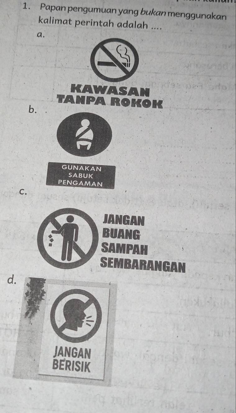 Papan pengumuan yang bukan menggunakan
kalimat perintah adalah ....
a.
KAWASAN
Tanparokok
b.
GUNAKAN
sabuk
PENGAMAN
C.
JANGAN
BUANG
SAMPAH
SEMBARANGAN
d