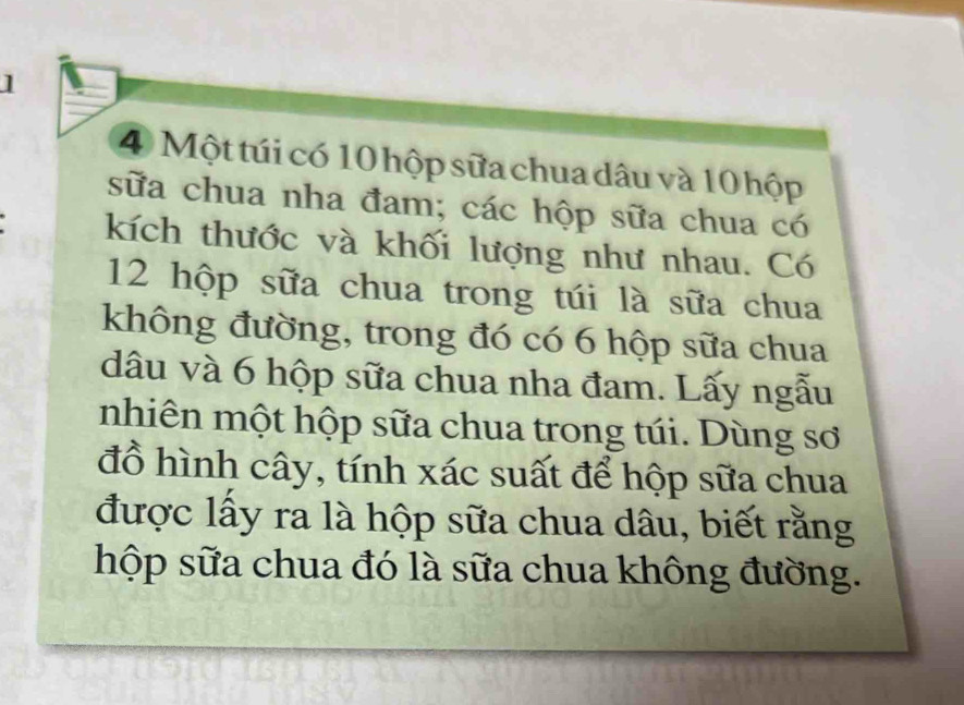 ] 
4 Một túi có 10 hộp sữa chua dâu và 10 hộp 
sữa chua nha đam; các hộp sữa chua có 
kích thước và khối lượng như nhau. Có
12 hộp sữa chua trong túi là sữa chua 
không đường, trong đó có 6 hộp sữa chua 
dâu và 6 hộp sữa chua nha đam. Lấy ngẫu 
nhiên một hộp sữa chua trong túi. Dùng sơ 
đồ hình cây, tính xác suất để hộp sữa chua 
được lấy ra là hộp sữa chua dâu, biết rằng 
hộp sữa chua đó là sữa chua không đường.