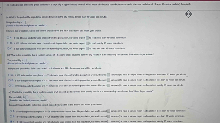 The reading speed of second grade students in a large city is approximately normal, with a mean of 88 words per minute (wpm) and a standard deviation of 10 wpm. Complete parts (a) through (f).
(a) What is the probability a randomly selected student in the city will read more than 93 words per minute?
The probability is □
(Round to four decimal places as needed.)
Interpret this probability. Select the correct choice below and fill in the answer box within your choice.
A. I 100 different students were chosen from this population, we would expect □ to read more than 93 words per minute.
B. I 100 different students were chosen from this population, we would expect □ to read exactly 93 words per minute.
C. If 100 different students were chosen from this population, we would expect □ to read less than 93 words per minute.
(b) What is the probability that a random sample of 13 second grade students from the city results in a mean reading rate of more than 93 words per minute?
The probability is □
(Round to four decimal places as needed.
Interpret this probability. Select the correct choice below and fill in the answer box within your choice.
A. if 100 independent samples of n=13 students were chosen from this population, we would expect □ sample(s) to have a sample mean reading rate of more than 93 words per minute.
B. If 100 independent samples of n=13 students were chosen from this population, we would expect □ sample(s) to have a sample mean reading rate of less than 93 words per minute.
C. If 100 independent samples of n=13 students were chosen from this population, we would expect □ sample(s) to have a sample mean reading rate of exactly 93 words per minute
(c) What is the probability that a random sample of 26 second grade students from the city results in a mean reading rate of more than 93 words per minute?
The probability is □
(Round to four decimal places as needed.)
Interpret this probability. Select the correct choice below and fill in the answer box within your choice.
A. § 100 independent samples of n=26 students were chesen from this population, we would expect □ sample(s) to have a sample mean reading rate of more than 93 words per minute
B. I 100 independent samples of n=26 students were chosen from this population, we would expect □ sample(s) to have a sample mean reading rate of less than 93 words per minute
C. If 100 independent samples of n=26 students were chosen from this population, we would expect □ sample(s) to have a sample mean reading rate of exactly 93 words per minute
