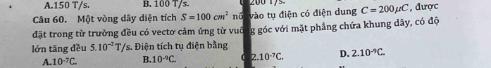 A. 150 T/s. B. 100 T/s.
Câu 60. Một vòng dây diện tích S=100cm^2 nố vào tụ điện có điện dung C=200mu C , được
đặt trong từ trường đều có vectơ cảm ứng từ vuô g góc với mặt phẳng chứa khung dây, có độ
lớn tăng đều 5.10^(-2)T/s *. Điện tích tụ điện bằng
A. 10^(-7)C. B. 10^(-9)C. ( 2.10^(-7)C. D. 2.10^(-9)C.