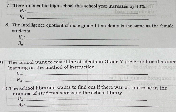 The enrolment in high school this school year increases by 10%..
H_o : _
H_a _ 
8. The intelligence quotient of male grade 11 students is the same as the female 
students.
H_o _
H_a _ 
9. The school want to test if the students in Grade 7 prefer online distance 
learning as the method of instruction. 
_ H_o
_ H_a
10.The school librarian wants to find out if there was an increase in the 
number of students accessing the school library.
H_o : _
H_a _