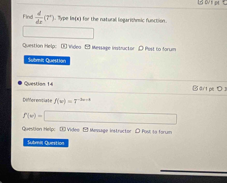 Find  d/dx (7^x). Type ln (x) for the natural logarithmic function. 
□ 
Question Help: Video Message instructor D Post to forum 
Submit Question 
Question 14 0/1 pt つ 3 
Differentiate f(w)=7^(-3w+8)
f'(w)=□
Question Help: * Video ] Message instructor D Post to forum 
Submit Question