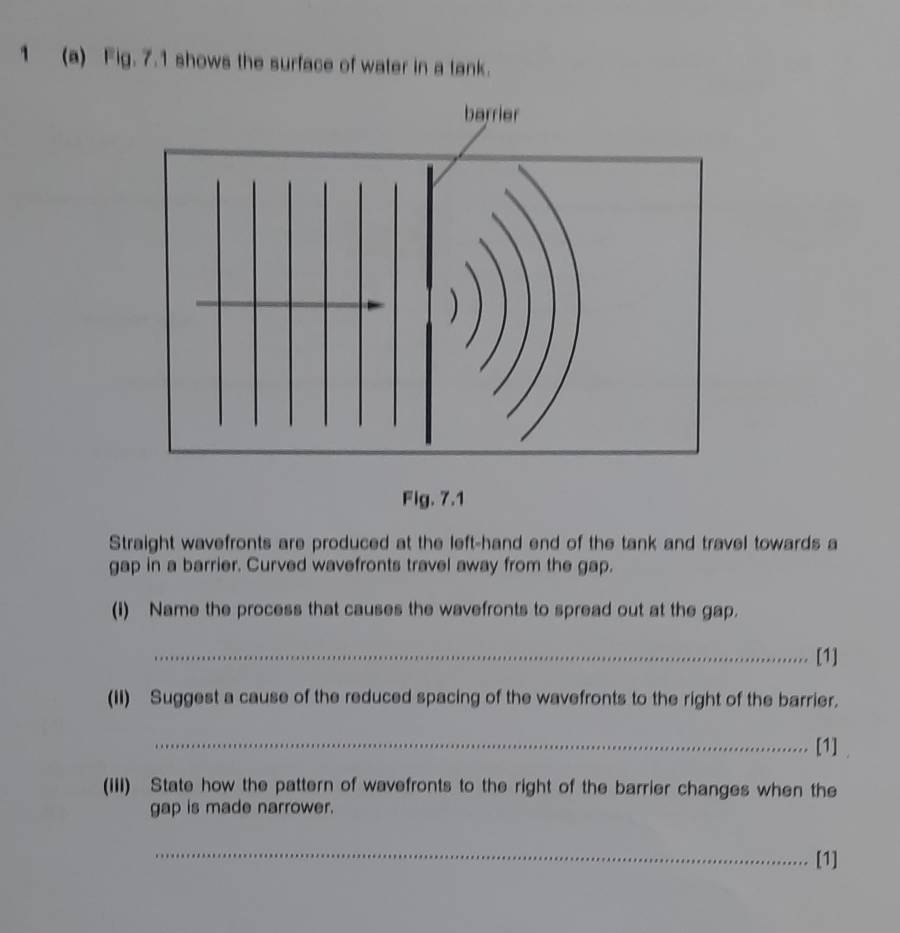 1 (a) Fig. 7.1 shows the surface of water in a tank. 
Fig. 7.1 
Straight wavefronts are produced at the left-hand end of the tank and travel towards a 
gap in a barrier. Curved wavefronts travel away from the gap. 
(i) Name the process that causes the wavefronts to spread out at the gap. 
_[1] 
(II) Suggest a cause of the reduced spacing of the wavefronts to the right of the barrier. 
_[1] . 
(III) State how the pattern of wavefronts to the right of the barrier changes when the 
gap is made narrower. 
_ 
[1]