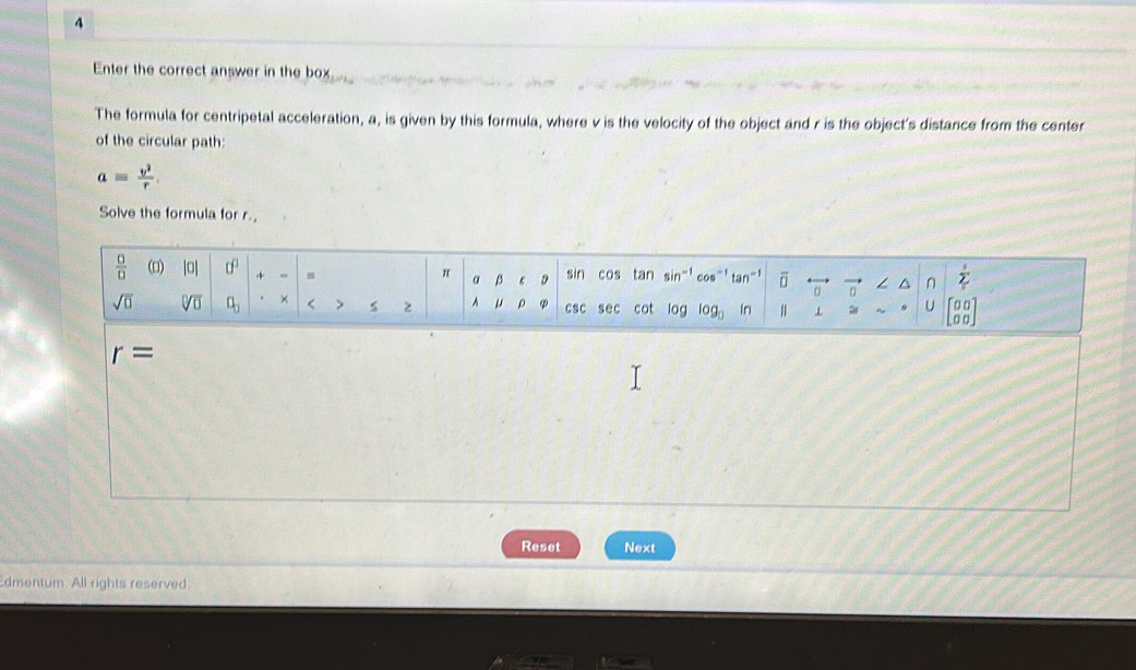 Enter the correct answer in the box
The formula for centripetal acceleration, a, is given by this formula, where v is the velocity of the object and r is the object's distance from the center
of the circular path:
aequiv  v^2/r .
Solve the formula for r.
r=
Reset Next
dmentum. All rights reserved