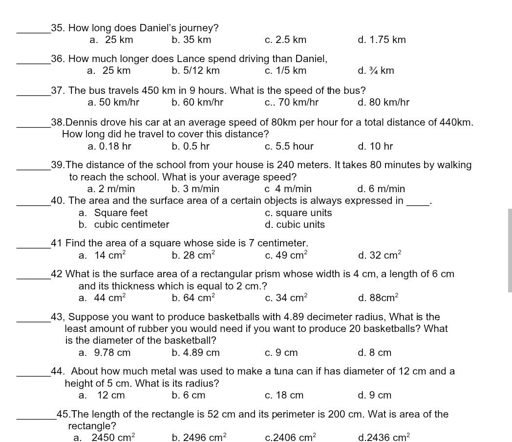 How long does Daniel's journey?
a. 25 km b. 35 km c. 2.5 km d. 1.75 km
_36. How much longer does Lance spend driving than Daniel,
a. 25 km b. 5/12 km c. 1/5 km d. ¾ km
_
37. The bus travels 450 km in 9 hours. What is the speed of the bus?
a. 50 km/hr b. 60 km/hr c.. 70 km/hr d. 80 km/hr
_38.Dennis drove his car at an average speed of 80km per hour for a total distance of 440km.
How long did he travel to cover this distance?
a. 0.18 hr b. 0.5 hr c. 5.5 hour d. 10 hr
_39.The distance of the school from your house is 240 meters. It takes 80 minutes by walking
to reach the school. What is your average speed?
a. 2 m/min b. 3 m/min c 4 m/min d. 6 m/min
_40. The area and the surface area of a certain objects is always expressed in _.
a. Square feet c. square units
b. cubic centimeter d. cubic units
_41 Find the area of a square whose side is 7 centimeter.
a. 14cm^2 b. 28cm^2 C. 49cm^2 d. 32cm^2
_42 What is the surface area of a rectangular prism whose width is 4 cm, a length of 6 cm
and its thickness which is equal to 2 cm.?
a. 44cm^2 b. 64cm^2 C. 34cm^2 d. 88cm^2
_43, Suppose you want to produce basketballs with 4.89 decimeter radius, What is the
least amount of rubber you would need if you want to produce 20 basketballs? What
is the diameter of the basketball?
a. 9.78 cm b. 4.89 cm c. 9 cm d. 8 cm
_
44. About how much metal was used to make a tuna can if has diameter of 12 cm and a
height of 5 cm. What is its radius?
a. 12 cm b. 6 cm c. 18 cm d. 9 cm
_45.The length of the rectangle is 52 cm and its perimeter is 200 cm. Wat is area of the
rectangle?
a. 2450cm^2 b. 2496cm^2 C. 2406cm^2 d. 2436cm^2