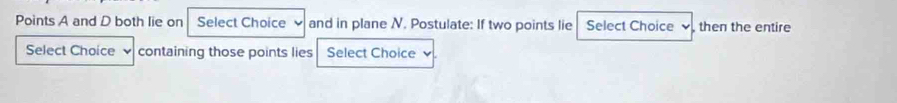 Points A and D both lie on Select Choice and in plane N. Postulate: If two points lie Select Choice then the entire 
Select Choice containing those points lies Select Choice