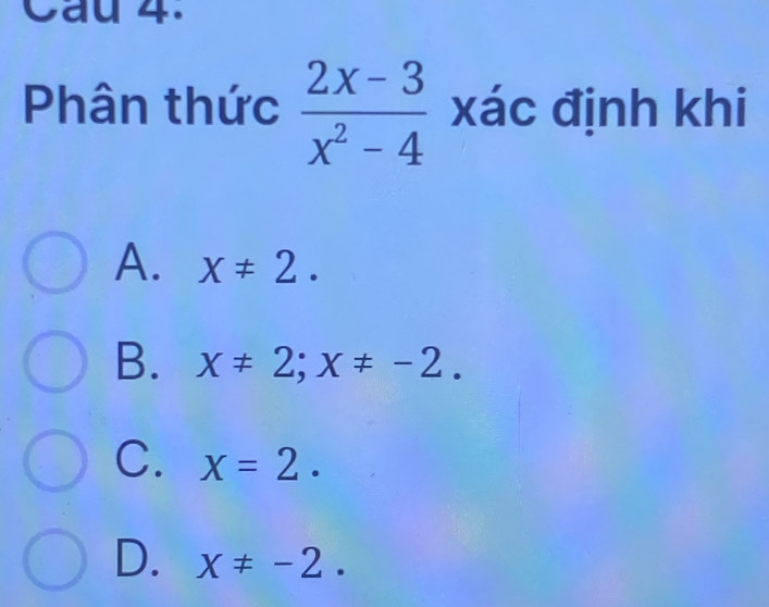 Cầu 4.
Phân thức  (2x-3)/x^2-4  xác định khi
A. x!= 2.
B. x!= 2; x!= -2.
C. x=2.
D. x!= -2.