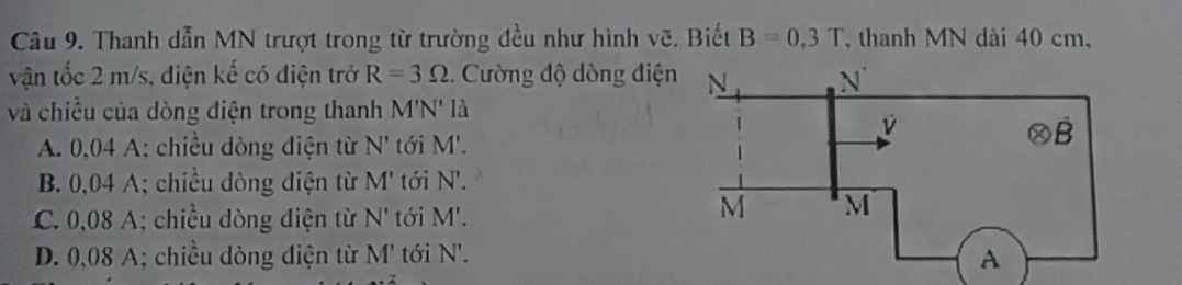 Thanh dẫn MN trượt trong từ trường đều như hình vẽ. Biết B=0,3T , thanh MN dài 40 cm,
vận tốc 2 m/s, điện kế có điện trở R=3Omega. Cường độ dòng điệ
và chiều của dòng điện trong thanh M'N' là
A. 0,04 A; chiều dòng diện từ N' tới M'.
B. 0,04 A; chiều dòng điện từ M' tới N'.
C. 0,08 A; chiều dòng điện từ N' tới M'.
D. 0,08 A; chiều dòng điện từ M' tới N'.