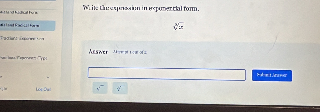 Write the expression in exponential form. 
tial and Radical Form 
atial and Radical Form sqrt[2](x)
'Fractional Exponents on 
Answer Attempt 1 out of 2 
Fractional Exponents (Type 
r 
Submit Answer 
Hijar Log Out sqrt[n]()