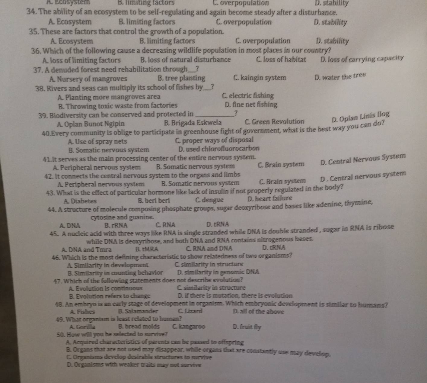 A. Ecosystem B. limiting factors C. overpopulation D. stability
34. The ability of an ecosystem to be self-regulating and again become steady after a disturbance.
A. Ecosyster B. limiting factors C. overpopulation D. stability
35. These are factors that control the growth of a population.
A. Ecosystem B. limiting factors C. overpopulation D. stability
36. Which of the following cause a decreasing wildlife population in most places in our country?
A. loss of limiting factors B. loss of natural disturbance C. loss of habitat D. loss of carrying capacity
37. A denuded forest need rehabilitation through_ _
A. Nursery of mangroves B. tree planting C. kaingin system D. water the tree
38. Rivers and seas can multiply its school of fishes by __?
A. Planting more mangroves area C. electric fishing
B. Throwing toxic waste from factories D. fine net fishing
39. Biodiversity can be conserved and protected in _?
A. Oplan Bunot Ngipin B. Brigada Eskwela C. Green Revolution D. Oplan Linis Ilog
40.Every community is oblige to participate in greenhouse fight of government, what is the best way you can do?
A. Use of spray nets C. proper ways of disposal
B. Somatic nervous system D. used chlorofluorocarbon
41.It serves as the main processing center of the entire nervous system.
A. Peripheral nervous system B. Somatic nervous system C. Brain system D. Central Nervous System
42. It connects the central nervous system to the organs and limbs
A. Peripheral nervous system B. Somatic nervous system C. Brain system D . Central nervous system
43. What is the effect of particular hormone like lack of insulin if not properly regulated in the body?
A. Diabetes B. beri beri C. dengue D. heart failure
44. A structure of molecule composing phosphate groups, sugar deoxyribose and bases like adenine, thymine,
cytosine and guanine.
A. DNA B. rRNA C. RNA D. tRNA
45. A nucleic acid with three ways like RNA is single stranded while DNA is double stranded , sugar in RNA is ribose
while DNA is deoxyribose, and both DNA and RNA contains nitrogenous bases.
A. DNA and Tmra B. tMRA C. RNA and DNA D. tRNA
46. Which is the most defining characteristic to show relatedness of two organisms?
A. Similarity in development C. similarity in structure
B. Similarity in counting behavior D. similarity in genomic DNA
47. Which of the following statements does not describe evolution?
A. Evolution is continuous C. similarity in structure
B. Evolution refers to change D. if there is mutation, there is evolution
48. An embryo is an early stage of development in organism. Which embryonic development is similar to humans?
A. Fishes B. Salamander C. Lizard D. all of the above
49. What organism is least related to human?
A. Gorilla B. bread molds C. kangaroo D. fruit fly
50. How will you be selected to survive?
A. Acquired characteristics of parents can be passed to offspring
B. Organs that are not used may disappear, while organs that are constantly use may develop.
C. Organisms develop desirable structures to survive
D. Organisms with weaker traits may not survive