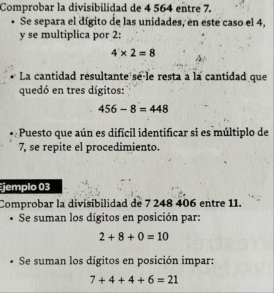 Comprobar la divisibilidad de 4 564 entre 7. 
Se separa el dígito de las unidades, en este caso el 4, 
y se multiplica por 2 :
4* 2=8
La cantidad resultante se-le resta a la cantidad que 
quedó en tres dígitos:
456-8=448
Puesto que aún es difícil identificar si es múltiplo de
7, se repite el procedimiento. 
Ejempio 03 
Comprobar la divisibilidad de 7 248 406 entre 11. 
Se suman los dígitos en posición par:
2+8+0=10
Se suman los dígitos en posición impar:
7+4+4+6=21