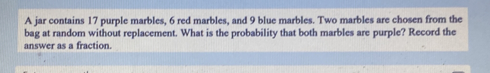 A jar contains 17 purple marbles, 6 red marbles, and 9 blue marbles. Two marbles are chosen from the 
bag at random without replacement. What is the probability that both marbles are purple? Record the 
answer as a fraction.