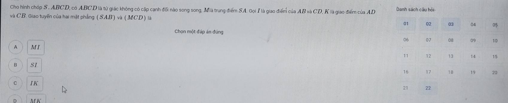 Cho hình chóp S . ABCD, có ABCD là tứ giác không có cặp cạnh đối nào song song, Mlà trung điểm SA. Gọi I là giao điểm của AB và CD, K là giao điểm của AD Danh sách câu hỏi
và CB. Giao tuyến của hai mặt phẳng (SAB)va(MCD) là
01 02 03 04
Chọn một đáp án đúng
06 07 08 09 10
A M I .
11 12 13 14 15
B SI
16 17 18 19 20
C IK
3 22
D M K