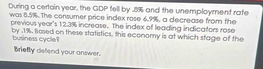 During a certain year, the GDP fell by . 8% and the unemployment rate 
was 8.5%. The consumer price index rose 6.9%, a decrease from the 
previous year's 12.3% increase. The index of leading indicators rose 
by . 1%. Based on these statistics, this economy is at which stage of the 
business cycle? 
Briefly defend your answer.