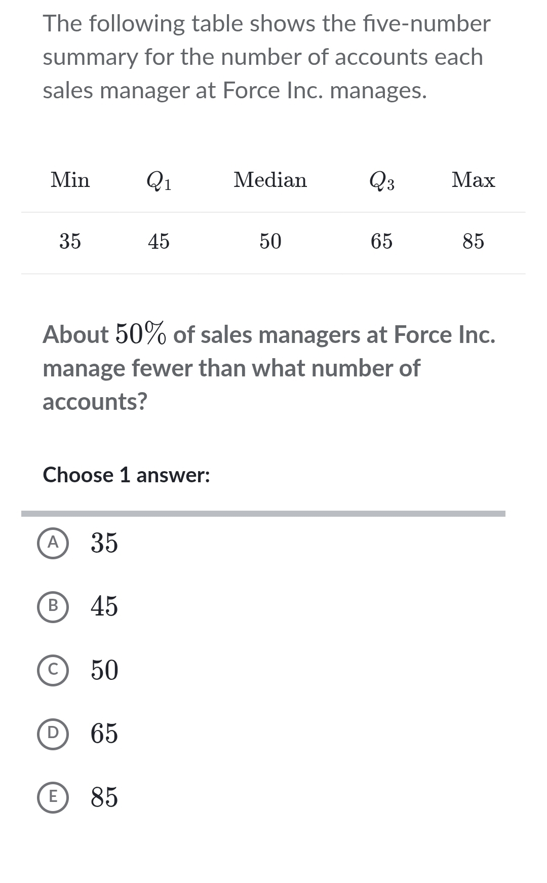 The following table shows the five-number
summary for the number of accounts each
sales manager at Force Inc. manages.
About 50% of sales managers at Force Inc.
manage fewer than what number of
accounts?
Choose 1 answer:
Ⓐ 35
Ⓑ 45
c) 50
D 65
85