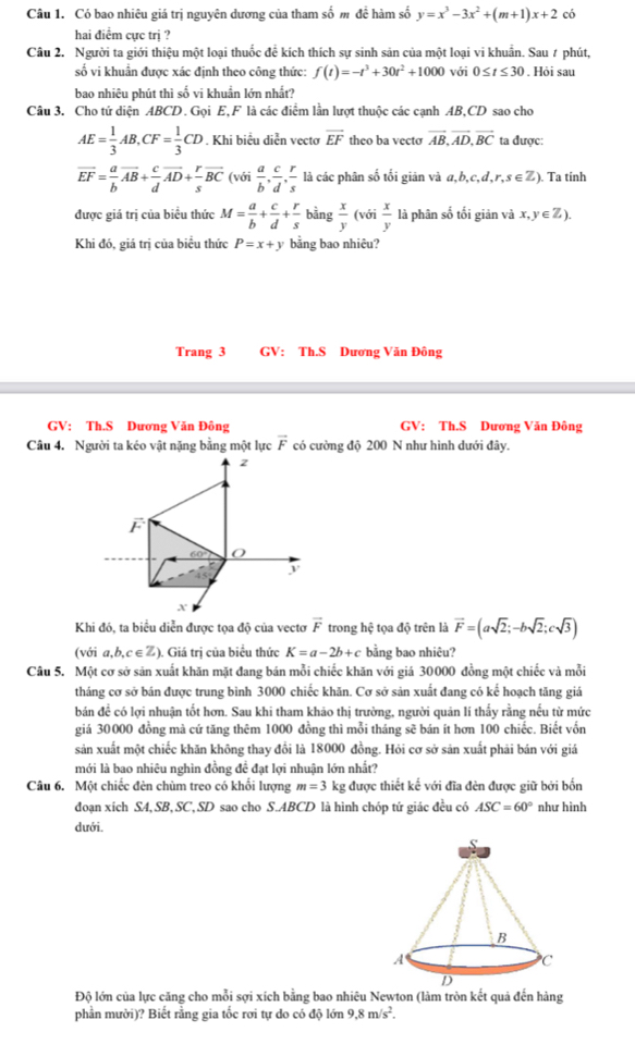 Có bao nhiêu giá trị nguyên dương của tham số m để hàm số y=x^3-3x^2+(m+1)x+2 có
hai điểm cực trị ?
Câu 2. Người ta giới thiệu một loại thuốc đề kích thích sự sinh sản của một loại vi khuẩn. Sau ≠ phút,
số vi khuẩn được xác định theo công thức: f(t)=-t^3+30t^2+1000 với 0≤ t≤ 30. Hỏi sau
bao nhiêu phút thì số vi khuẩn lớn nhất?
Câu 3. Cho tử diện ABCD. Gọi E,F là các điểm lần lượt thuộc các cạnh AB,CD sao cho
AE= 1/3 AB,CF= 1/3 CD *. Khi biểu diễn vectơ overline EF theo ba vecto vector AB,vector AD,vector BC ta được:
overline EF= a/b overline AB+ c/d overline AD+ r/s overline BC (với  a/b , c/d , r/s  là các phân số tối giản và a,b,c,d,r,s∈ ). Ta tinh
được giá trị của biểu thức M= a/b + c/d + r/s  bằng  x/y  (với  x/y  là phân số tối giản và x,y∈Z ).
Khi đó, giá trị của biểu thức P=x+y bằng bao nhiêu?
Trang 3 GV:  Th.S Dương Văn Đông
GV: Th.S Dương Văn Đông GV: Th.S Dương Văn Đông
Câu 4. Người ta kéo vật nặng bằng một lực vector F có cường độ 200 N như hình dưới đây.
Khi đó, ta biểu diễn được tọa độ của vectơ vector F trong hệ tọa độ trên là vector F=(asqrt(2);-bsqrt(2);csqrt(3))
(với a,b,c∈Z). Giá trị của biểu thức K=a-2b+c bằng bao nhiêu?
Câu 5. Một cơ sở sản xuất khăn mặt đang bán mỗi chiếc khăn với giá 30000 đồng một chiếc và mỗi
tháng cơ sở bán được trung bình 3000 chiếc khăn. Cơ sở sản xuất đang có kế hoạch tăng giá
bán đề có lợi nhuận tốt hơn. Sau khi tham khảo thị trường, người quản lí thấy rằng nếu từ mức
giá 30000 đồng mà cứ tăng thêm 1000 đồng thì mỗi tháng sẽ bán ít hơn 100 chiếc. Biết vốn
sản xuất một chiếc khăn không thay đổi là 18000 đồng. Hỏi cơ sở sản xuất phải bản với giá
mới là bao nhiêu nghìn đồng để đạt lợi nhuận lớn nhất?
Câu 6. Một chiếc đèn chùm treo có khổi lượng m=3 kg được thiết kế với đĩa đèn được giữ bởi bốn
đoạn xích SA, SB, SC, SD sao cho S.ABCD là hình chóp tứ giác đều có ASC=60° như hình
dưới.
Độ lớn của lực căng cho mỗi sợi xích bằng bao nhiêu Newton (làm tròn kết quả đến hàng
phần mười)? Biết rằng gia tốc rơi tự do có độ lớn 9.8m/s^2.