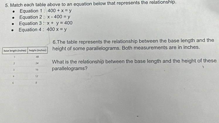 Match each table above to an equation below that represents the relationship. 
Equation 1 : 400+x=y
Equation 2 : x-400=y
Equation 3 : x+y=400
Equation 4 : 400x=y
6.The table represents the relationship between the base length and the 
eight of some parallelograms. Both measurements are in inches. 
hat is the relationship between the base length and the height of these 
arallelograms?