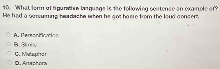 What form of figurative language is the following sentence an example of?
He had a screaming headache when he got home from the loud concert.
A. Personification
B. Simile
C. Metaphor
D. Anaphora