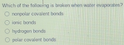 Which of the following is broken when water evaporates?
nonpolar covalent bonds
ionic bonds
hydrogen bonds
polar covalent bonds