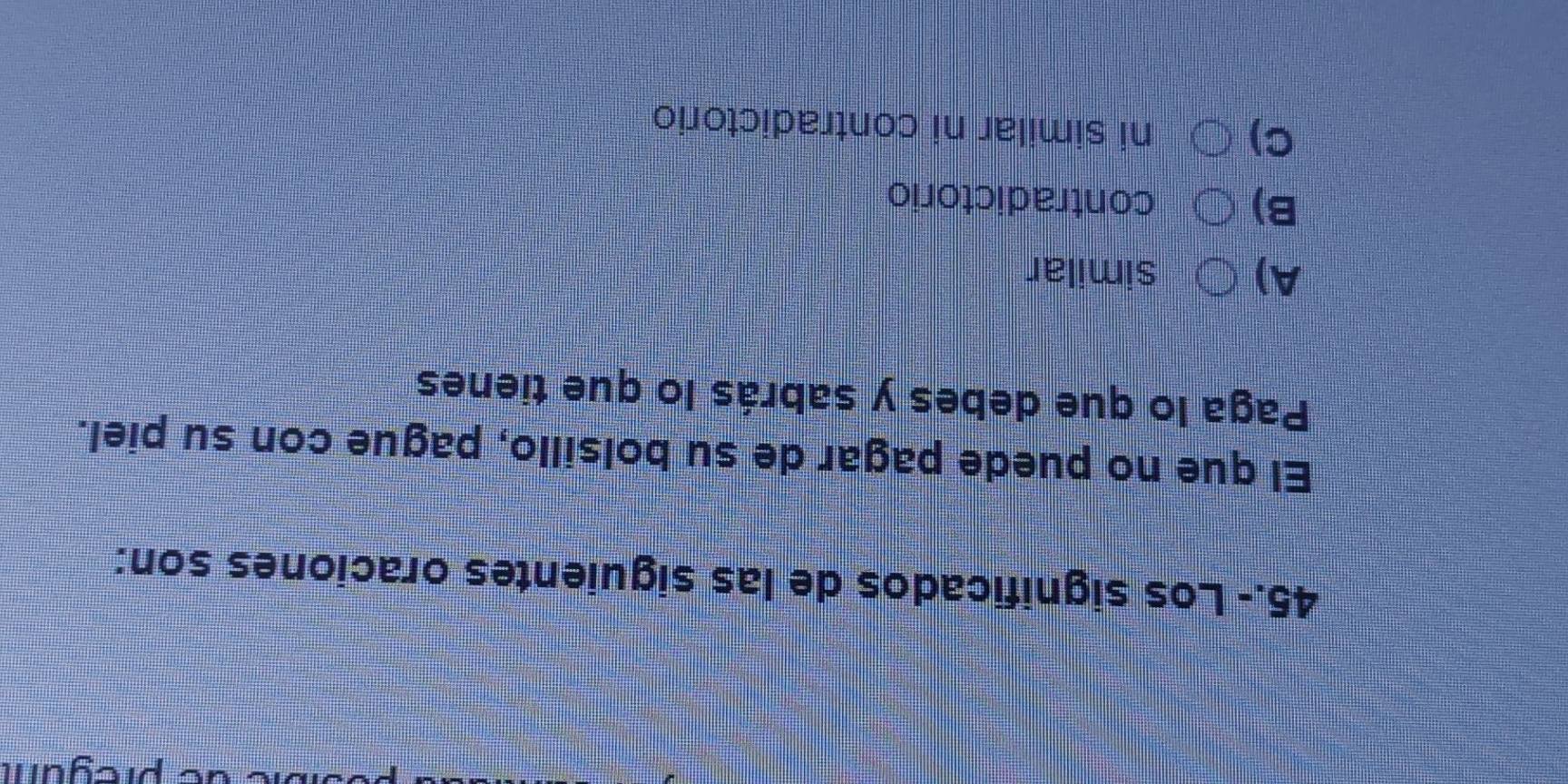 pregum
45.- Los significados de las siguientes oraciones son:
El que no puede pagar de su bolsillo, pague con su piel.
Paga lo que debes y sabrás lo que tienes
A) similar
B) contradictorio
C) ni similar ni contradictorio