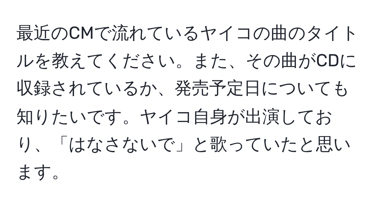 最近のCMで流れているヤイコの曲のタイトルを教えてください。また、その曲がCDに収録されているか、発売予定日についても知りたいです。ヤイコ自身が出演しており、「はなさないで」と歌っていたと思います。