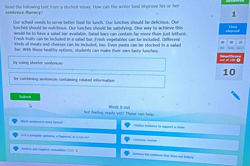 answered 
Read the following text from a student essay. How can the writer best improve his or her 
sentence fluency? 1 
Our school needs to serve better food for lunch. Our lunches should be delicious. Our 
lunches should be nutritious. Our lunches should be satisfying. One way to achieve this Time 
would be to have a salad bar available. Salad bars can contain far more than just lettuce. elapsed 
Fresh fruits can be included in a salad bar. Fresh vegetables can be included. Different 
kinds of meats and cheeses can be included, too. Even pasta can be stocked in a salad 
00 00 35 
bar. With these healthy options, students can make their own tasty lunches. IR MIN SX C 
SmartScore 
out of 100 ❼ 
by using shorter sentences
10
by combining sentences containing related information 
Submit 
Work it out 
Not feeling ready yet? These can help: 
Which sentence is more formal? Choose evidence to support a claim 
Is it a complete sentence, a fragment, or a run-on? Commas: review 
Positive and negative connotation (100) ￥ Remove the sentence that does not belong