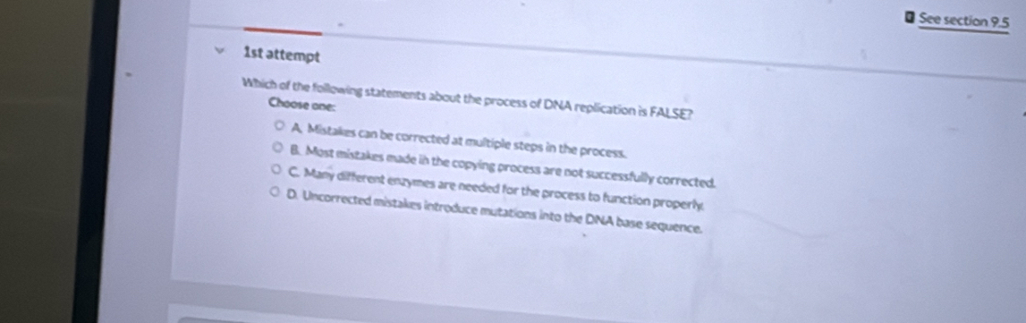 See section 9.5
1st attempt
Which of the following statements about the process of DNA replication is FALSE?
Choose one:
A. Mistakes can be corrected at multiple steps in the process.
B. Most mistakes made in the copying process are not successfully corrected.
C. Many different enzymes are needed for the process to function properly
D. Uncorrected mistakes introduce mutations into the DNA base sequence.