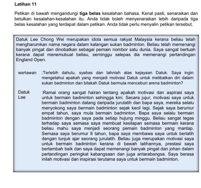 Latihan 11
Petikan di bawah mengandungi tiga belas kesalahan bahasa. Kenal pasti, senaraikan dan
betulkan kesalahan-kesalahan itu. Anda tidak boleh menyenaraikan lebih daripada tiga
belas kesalahan yang terdapat dalam petikan. Anda tidak perlu menyalin petikan tersebut.
Datuk Lee Chong Wei merupakan idola semua rakyat Malaysia kerana beliau telah
mengharumkan nama negara dalam kalangan sukan badminton. Beliau telah memenangi
banyak pingat dan dinobatkan sebagai pemain nombor satu dunia. Saya sangat bertuah
kerana dapat menemubual beliau, seminggu selepas dia memenangi pertandingan
England Open.
wartawan :Terlebih dahulu, syabas dan tahniah atas kejayaan Datuk. Saya ingin
mengetahui apakah yang menjadi motivasi Datuk untuk melibatkan diri dalam
sukan badminton dan bilakah Datuk bermula menceburi arena badminton?
Datuk :Ramai orang sangat hairan tentang apakah motivasi dan aspirasi saya
Lee untuk bermain badminton sehingga kini. Secara jujur, motivasi saya untuk
bermain badminton datang daripada jurulatih dan bapa saya, mereka selalu
menyokong saya bermain badminton sejak kecil lagi. Sejak saya berumur
empat tahun, saya mula bermain badminton. Bapa saya selalu bermain
badminton dengan saya pada setiap hujung minggu. Beliau sangat tegas
terhadap saya semasa saya membuat kesilapan semasa bermain kerana
beliau mahu saya menjadi seorang pemain badminton yang mantap.
Semasa saya berumur 8 tahun, bapa saya membawa saya untuk berlatih
dengan tunjuk ajar seorang jurulatih. Beliau juga merupakan motivasi saya
untuk bermain badminton kerana di bawah latihannya, prestasi saya
bertambah baik dan saya dapat memenangi banyak pingat dan johan dalam
pertandingan peringkat kabangsaan dan juga antarabangsa. Saya berasa
inilah motivasi dan inspirasi terutama saya untuk bermain badminton.