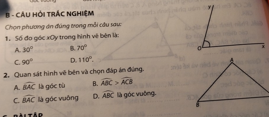 gốc vuong y
B - CÂU HỜI TRÁC NGHIỆM
Chọn phương án đúng trong mỗi câu sau:
1. Số đo góc xOy trong hình vẽ bên là:
A. 30°
B. 70° 0
C. 90° x
D. 110°. 
2. Quan sát hình vẽ bên và chọn đáp án đúng.
A. widehat BAC là góc tù B. widehat ABC>widehat ACB
C. widehat BAC là góc vuông D. widehat ABC là góc vuông.
ài tâd