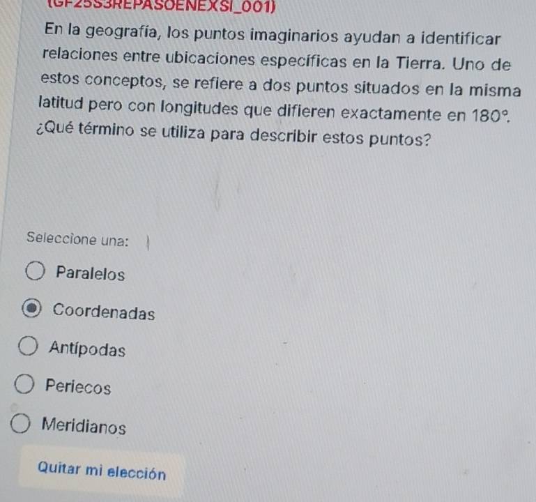 (GP25S3REPASOENEXSI_001)
En la geografía, los puntos imaginarios ayudan a identificar
relaciones entre ubicaciones específicas en la Tierra. Uno de
estos conceptos, se refiere a dos puntos situados en la misma
latitud pero con longitudes que difieren exactamente en 180°. 
¿Qué término se utiliza para describir estos puntos?
Seleccione una:
Paralelos
Coordenadas
Antípodas
Periecos
Meridianos
Quitar mì elección