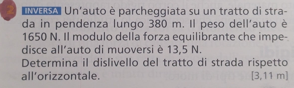 INVERSA Un'auto è parcheggiata su un tratto di stra- 
da in pendenza lungo 380 m. Il peso dell’auto è
1650 N. Il modulo della forza equilibrante che impe- 
disce all’auto di muoversi è 13,5 N. 
Determina il dislivello del tratto di strada rispetto 
all’orizzontale. [3,11m]