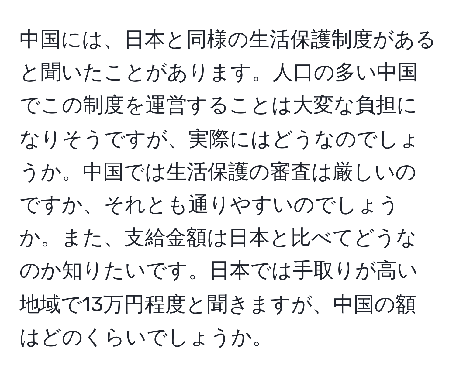 中国には、日本と同様の生活保護制度があると聞いたことがあります。人口の多い中国でこの制度を運営することは大変な負担になりそうですが、実際にはどうなのでしょうか。中国では生活保護の審査は厳しいのですか、それとも通りやすいのでしょうか。また、支給金額は日本と比べてどうなのか知りたいです。日本では手取りが高い地域で13万円程度と聞きますが、中国の額はどのくらいでしょうか。