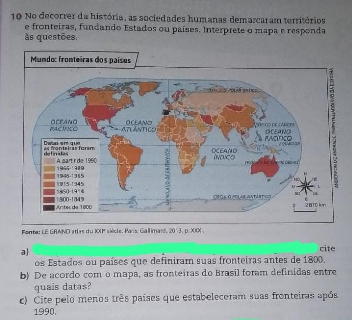 No decorrer da história, as sociedades humanas demarcaram territórios 
e fronteiras, fundando Estados ou países. Interprete o mapa e responda 
às questões. 
Fonte: LE GRAND atlas du XXI° * siècle. Paris: Gallimard, 2013. p. XXXI. 
a) 
cite 
os Estados ou países que definiram suas fronteiras antes de 1800. 
b) De acordo com o mapa, as fronteiras do Brasil foram definidas entre 
quais datas? 
c) Cite pelo menos três países que estabeleceram suas fronteiras após
1990.