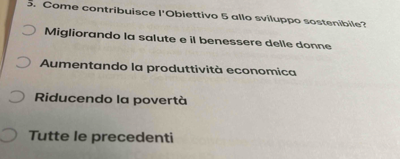 Come contribuisce l'Obiettivo 5 allo sviluppo sostenibile?
Migliorando la salute e il benessere delle donne
Aumentando la produttività economica
Riducendo la povertà
Tutte le precedenti