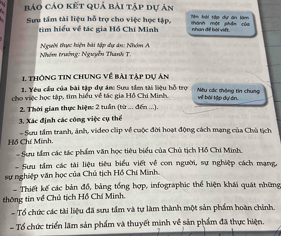 no 
en báo cáo kết quả bài tập dự án 
Sưu tầm tài liệu hỗ trợ cho việc học tập, Tên bài tập dự án làm 
thành một phần của 
tìm hiểu về tác gia Hồ Chí Minh nhan đề bài viết. 
Người thực hiện bài tập dự án: Nhóm A 
Nhóm trưởng: Nguyễn Thanh T. 
1. THÔNG TIN CHUNG Về BÀI tập Dự áN 
1. Yêu cầu của bài tập dự án: Sưu tầm tài liệu hỗ trợ Nêu các thông tin chung 
cho việc học tập, tìm hiểu về tác gia Hồ Chí Minh. về bài tập dự án. 
2. Thời gian thực hiện: 2 tuần (từ ... đến ...). 
3. Xác định các công việc cụ thể 
- Sưu tầm tranh, ảnh, video clip về cuộc đời hoạt động cách mạng của Chủ tịch 
Hồ Chí Minh. 
- Sưu tầm các tác phẩm văn học tiêu biểu của Chủ tịch Hồ Chí Minh. 
- Sưu tầm các tài liệu tiêu biểu viết về con người, sự nghiệp cách mạng, 
sự nghiệp văn học của Chủ tịch Hồ Chí Minh. 
- Thiết kế các bản đồ, bảng tổng hợp, infographic thể hiện khái quát những 
thông tin về Chủ tịch Hồ Chí Minh. 
- Tổ chức các tài liệu đã sưu tầm và tự làm thành một sản phẩm hoàn chỉnh. 
- Tổ chức triển lãm sản phẩm và thuyết minh về sản phẩm đã thực hiện.