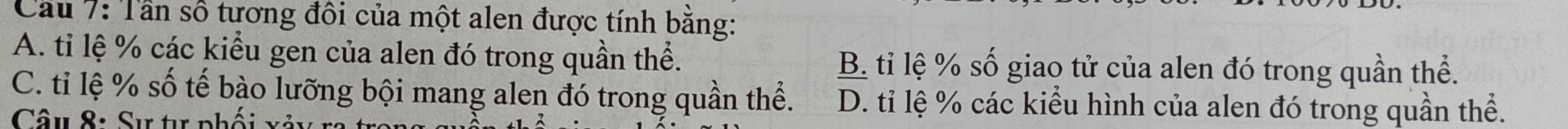Cầu 7: Tần số tương đôi của một alen được tính bằng:
A. ti lệ % các kiểu gen của alen đó trong quần thể. B. tỉ lệ % số giao tử của alen đó trong quần thể.
C. tiỉ lệ % số tế bào lưỡng bội mang alen đó trong quần thể. D. tỉ lệ % các kiểu hình của alen đó trong quần thể.
Câu 8: Sự tự phối x