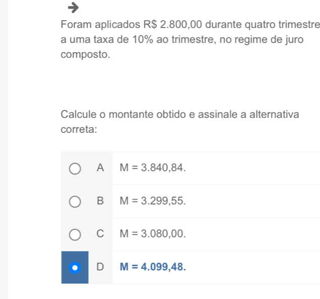 Foram aplicados R$ 2.800,00 durante quatro trimestre
a uma taxa de 10% ao trimestre, no regime de juro
composto.
Calcule o montante obtido e assinale a alternativa
correta:
A M=3.840,84.
B M=3.299,55.
C M=3.080,00.
D M=4.099,48.