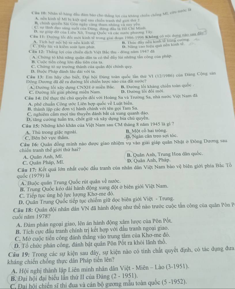 Nhân tổ hàng đầu đăm bảo cho thắng lợi của kháng chiến chống Mĩ, cứu nước là
A. nền kinh tế Mĩ bị kiệt quē sau chiến tranh thế giới thứ 2
B. chính quyền Sải Gòn ngày càng tham những và suy yêu.
C. sự lãnh đạo sáng suốt của Đảng, đứng đầu là Hồ Chí Minh
D. sự giúp đỡ của Liên Xô, Trung Quốc và các nước phương Tây.
Câu 11: Đường lối đổi mới kinh tế trong giai đoạn 1986-1996 Không có nội dung nào sau đây?
A. Tích luỹ nội bộ từ nền kinh tể B. Thức đầy nền kinh tế hùng cường.
C. Đây lùi và kiểm soát lạm phát. D. Nâng cao hiệu quâ nền kinh tế.
Câu 12: Thắng lợi của chiến dịch Việt Bắc thu - đông năm 1947 đã
A. Chứng tỏ khả năng quân dân ta có thể đầy lùi những tấn công của pháp.
B. Cuộc tiến công lớn đầu tiên của ta.
C. Chứng tỏ sự trưởng thành của quân đội chính quy.
D. Buộc Pháp đánh lâu dài với ta.
Câu 13: Em hãy cho biết, Đại hội Đảng toàn quốc lần thứ VI (12/1986) của Đảng Cộng sản
Đông Dương đã đề ra đường lổi chiến lược nào của đất nước?
A. Đường lối xây dựng CNXH ở miền Bắc. B. Đường lối kháng chiến toàn quốc .
C. Đường lối giải phóng miền Nam. D. Đường lối đổi mới.
Câu 14: Để thực thi chủ quyền đối với Hoàng Sa và Trường Sa, nhà nước Việt Nam đã
A. phê chuẩn Công ước Liên hợp quốc về Luật biển,
B. thành lập các đơn vị hành chính với tên gọi Tam Sa.
C. nghiêm cẩm mọi tàu thuyền đánh bắt cá xung quanh đảo.
D. tăng cường tuần tra, chốt giữ và xây dựng bia chủ quyền.
Câu 15: Những khó khăn của Việt Nam sau CM tháng 8 năm 1945 là gì ?
A. Thù trong giặc ngoài. B. Một cổ hai tròng.
C. Bên bờ vực thắm. D. Ngàn cân treo sợi tóc.
Câu 16: Quân đồng minh nào được giao nhiệm vụ vào giải giáp quân Nhật ở Đông Dương sau
chiến tranh thế giới thứ hai?
A. Quân Anh, Mĩ. B. Quân Anh, Trung Hoa dân quốc.
C. Quân Pháp, Mĩ. D. Quân Anh, Pháp.
Câu 17: Kết quả lớn nhất cuộc đấu tranh của nhân dân Việt Nam bảo vệ biên giới phía Bắc Tổ
quốc (1979) là
A. Buộc quân Trung Quốc rút quân về nước.
B. Trung Quốc kéo dài hành động xung đột ở biên giới Việt Nam.
C. Tiếp tục ủng hộ lực lượng Khơ-me đỏ.
D. Quân Trung Quốc tiếp tục chiếm giữ dọc biên giới Việt - Trung.
Câu 18: Quân đội nhân dân VN đã hành động như thế nào trước cuộc tấn công của quân Pôn P
cuối năm 1978?
A. Đàm phán ngoại giao, lên án hành động xâm lược của Pôn Pốt.
B. Tích cực đấu tranh chính trị kết hợp với đấu tranh ngoại giao.
C. Mở cuộc tiến công đánh thẳng vào trung tâm của Khơ-me đỏ.
D. Tổ chức phản công, đánh bật quân Pôn Pốt ra khỏi lãnh thổ.
Câu 19: Trong các sự kiện sau đây, sự kiện nào có tính chất quyết định, có tác dụng đưa
kháng chiến chống thực dân Pháp tiến lên?
A. Hội nghị thành lập Liên minh nhân dân Việt - Miên - Lào (3-1951).
B. Đại hội đại biểu lần thứ II của Đảng (2 - 1951).
C. Đai hội chiến sĩ thi đua và cán bộ gương mẫu toàn quốc (5 -1952).