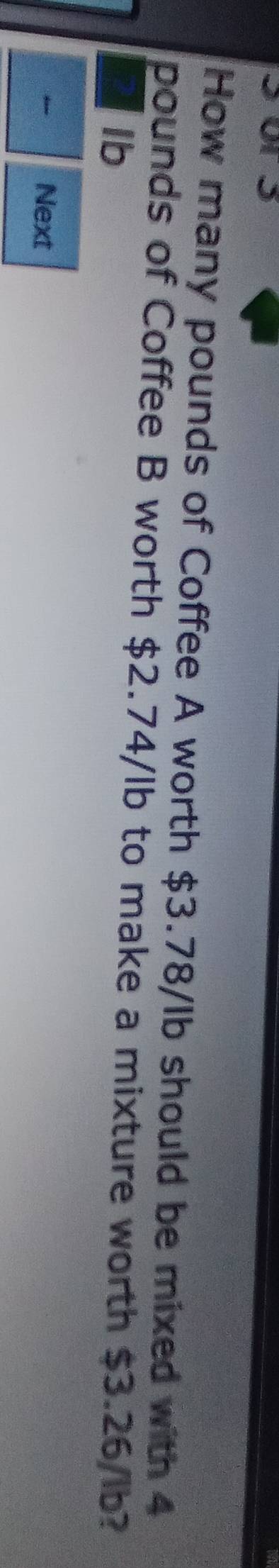 or 5 
How many pounds of Coffee A worth $3.78/lb should be mixed with 4
pounds of Coffee B worth $2.74/lb to make a mixture worth $3.26/lb? 
Ib 
Next