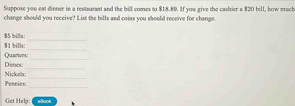 Suppose you eat dinner in a restaurant and the bill comes to $18.89. If you give the cashier a $20 bill, how much 
change should you receive? List the bills and coins you should receive for change.
$5 bills:
$1 bills: 
Quarters: 
Dimes: 
Nickels: 
Pennies: 
Get Help: eBook