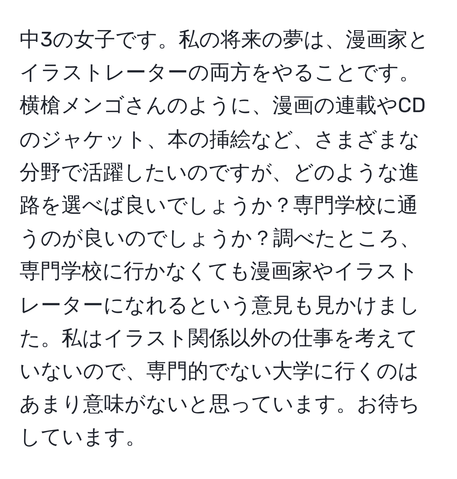 中3の女子です。私の将来の夢は、漫画家とイラストレーターの両方をやることです。横槍メンゴさんのように、漫画の連載やCDのジャケット、本の挿絵など、さまざまな分野で活躍したいのですが、どのような進路を選べば良いでしょうか？専門学校に通うのが良いのでしょうか？調べたところ、専門学校に行かなくても漫画家やイラストレーターになれるという意見も見かけました。私はイラスト関係以外の仕事を考えていないので、専門的でない大学に行くのはあまり意味がないと思っています。お待ちしています。