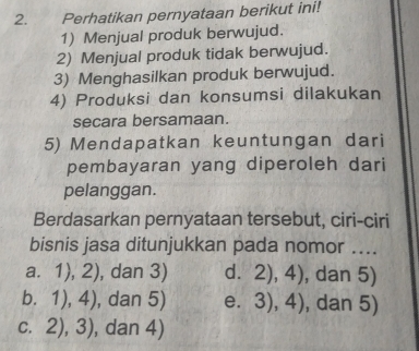 Perhatikan pernyataan berikut ini!
1) Menjual produk berwujud.
2) Menjual produk tidak berwujud.
3) Menghasilkan produk berwujud.
4) Produksi dan konsumsi dilakukan
secara bersamaan.
5) Mendapatkan keuntungan dari
pembayaran yang diperoleh dari
pelanggan.
Berdasarkan pernyataan tersebut, ciri-ciri
bisnis jasa ditunjukkan pada nomor ....
a. 1),2) , dan 3) d. 2),4) , dan 5)
b. 1),4) , dan 5) e. 3),4) , dan 5)
C. 2),3) , dan 4)