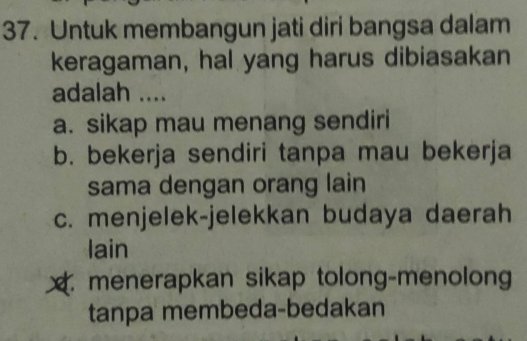 Untuk membangun jati diri bangsa dalam
keragaman, hal yang harus dibiasakan
adalah ....
a. sikap mau menang sendiri
b. bekerja sendiri tanpa mau bekerja
sama dengan orang lain
c. menjelek-jelekkan budaya daerah
lain
x menerapkan sikap tolong-menolong
tanpa membeda-bedakan