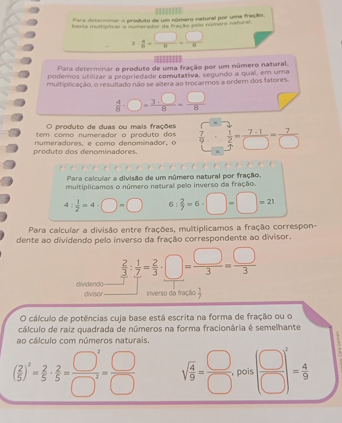 Para determinar o produto de um número natural por uma fração,
basta multiplicar o numerador da fração pelo número natural.
3·  4/8 = □ /8 = □ /8 
Para determinar o produto de uma fração por um número natural,
podemos utilizar a propriedade comutativa, segundo a qual, em uma
multiplicação, o resultado não se altera ao trocarmos a ordem dos fatores.
 4/8 · □ = 3· □ /8 = □ /8 
v
O produto de duas ou mais frações x^(.())
tem como numerador o produto dos
numeradores, e como denominador, o  7/9 ·  1/2 = 7· 1/□  = 7/□  
produto dos denominadores.
x
Para calcular a divisão de um número natural por fração,
multiplicamos o número natural pelo inverso da fração.
4: 1/2 =4· □ =□ 6: 2/7 =6· □ =□ =21
Para calcular a divisão entre frações, multiplicamos a fração correspon-
dente ao dividendo pelo inverso da fração correspondente ao divisor.
 2/3 : 1/7 = 2/3 · □ = □ /3 = □ /3 
dividendo
divisor inverso da fração  1/7 
O cálculo de potências cuja base está escrita na forma de fração ou o
cálculo de raiz quadrada de números na forma fracionária é semelhante
ao cálculo com números naturais.
( 2/5 )^2= 2/5 ·  2/5 = □^2/□^2 = □ /□   sqrt(frac 4)9= □ /□  . pois ( □ /□  )^2= 4/9 
: